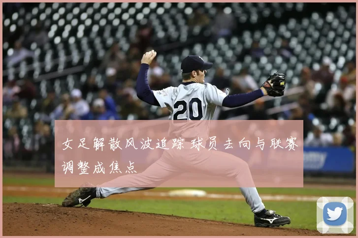 女足解散风波追踪 球员去向与联赛调整成焦点