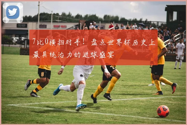 7比0横扫对手！盘点世界杯历史上最具统治力的进球盛宴