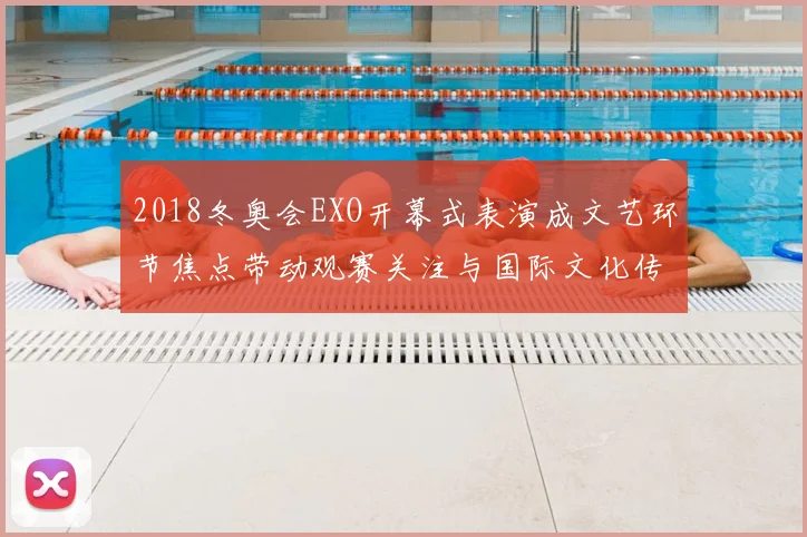 2018冬奥会EXO开幕式表演成文艺环节焦点带动观赛关注与国际文化传播