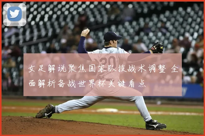 女足解说聚焦国家队技战术调整 全面解析备战世界杯关键看点