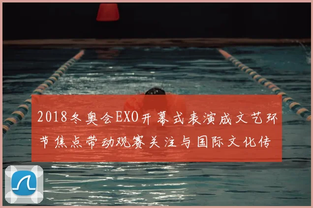 2018冬奥会EXO开幕式表演成文艺环节焦点带动观赛关注与国际文化传播