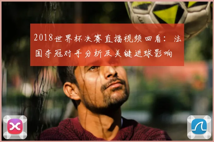 2018世界杯决赛直播视频回看:法国夺冠对手分析及关键进球影响