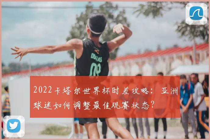 2022卡塔尔世界杯时差攻略：亚洲球迷如何调整最佳观赛状态？