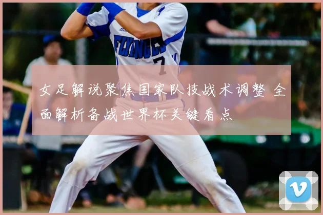 女足解说聚焦国家队技战术调整 全面解析备战世界杯关键看点