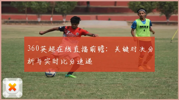 360英超在线直播前瞻：关键对决分析与实时比分速递